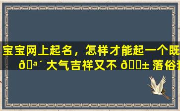 宝宝网上起名，怎样才能起一个既 🪴 大气吉祥又不 🐱 落俗套的名字